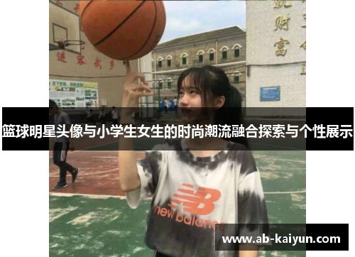篮球明星头像与小学生女生的时尚潮流融合探索与个性展示