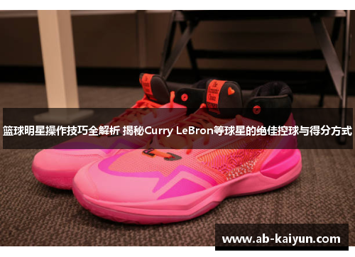 篮球明星操作技巧全解析 揭秘Curry LeBron等球星的绝佳控球与得分方式
