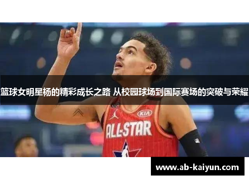 篮球女明星杨的精彩成长之路 从校园球场到国际赛场的突破与荣耀